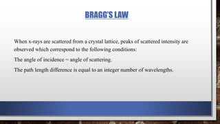 BRAGG’S LAW
When x-rays are scattered from a crystal lattice, peaks of scattered intensity are
observed which correspond to the following conditions:
The angle of incidence = angle of scattering.
The path length difference is equal to an integer number of wavelengths.
 
