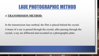 LAUE PHOTOGRAPHIC METHOD
a) TRANSMISSION METHOD-
In the transmission laue method, the film is placed behind the crystal.
A beam of x-ray is passed through the crystal, after passing through the
crystal, x-ray are diffracted and recorded on a photographic plate.
 
