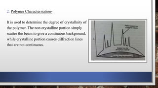 2. Polymer Characterisation-
It is used to determine the degree of crystallnity of
the polymer. The non crystalline portion simply
scatter the beam to give a continuous background,
while crystalline portion causes diffraction lines
that are not continuous.
 