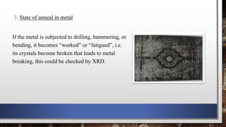 3. State of anneal in metal
If the metal is subjected to drilling, hammering, or
bending, it becomes “worked” or “fatigued”, i.e.
its crystals become broken that leads to metal
breaking, this could be checked by XRD.
 