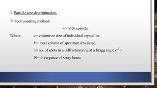 4. Particle size determination-
Spot counting method-
v= V.δθ.cosθ/2n
Where v= volume or size of individual crystallite,
V= total volume of specimen irradiated,
n= no. of spots in a diffraction ring at a bragg angle of θ
δθ= divergence of x-ray beam
 