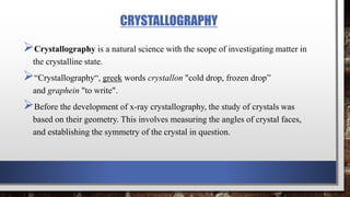 CRYSTALLOGRAPHY
Crystallography is a natural science with the scope of investigating matter in
the crystalline state.
“Crystallography“, greek words crystallon "cold drop, frozen drop”
and graphein "to write".
Before the development of x-ray crystallography, the study of crystals was
based on their geometry. This involves measuring the angles of crystal faces,
and establishing the symmetry of the crystal in question.
 