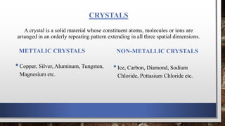CRYSTALS
A crystal is a solid material whose constituent atoms, molecules or ions are
arranged in an orderly repeating pattern extending in all three spatial dimensions.
METTALIC CRYSTALS
•Copper, Silver, Aluminum, Tungsten,
Magnesium etc.
NON-METALLIC CRYSTALS
•Ice, Carbon, Diamond, Sodium
Chloride, Pottasium Chloride etc.
 