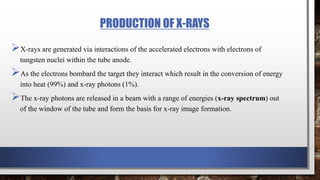 PRODUCTION OF X-RAYS
X-rays are generated via interactions of the accelerated electrons with electrons of
tungsten nuclei within the tube anode.
As the electrons bombard the target they interact which result in the conversion of energy
into heat (99%) and x-ray photons (1%).
The x-ray photons are released in a beam with a range of energies (x-ray spectrum) out
of the window of the tube and form the basis for x-ray image formation.
 