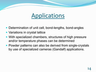 Applications
 Determination of unit cell, bond-lengths, bond-angles
 Variations in crystal lattice
 With specialized chambers, structures of high pressure
and/or temperature phases can be determined
 Powder patterns can also be derived from single-crystals
by use of specialized cameras (Gandalf) applications.
14
 