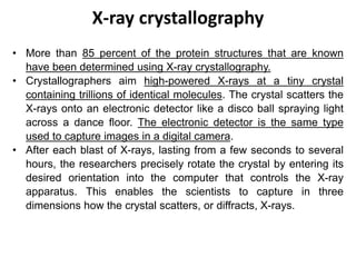 X-ray crystallography
• More than 85 percent of the protein structures that are known
have been determined using X-ray crystallography.
• Crystallographers aim high-powered X-rays at a tiny crystal
containing trillions of identical molecules. The crystal scatters the
X-rays onto an electronic detector like a disco ball spraying light
across a dance floor. The electronic detector is the same type
used to capture images in a digital camera.
• After each blast of X-rays, lasting from a few seconds to several
hours, the researchers precisely rotate the crystal by entering its
desired orientation into the computer that controls the X-ray
apparatus. This enables the scientists to capture in three
dimensions how the crystal scatters, or diffracts, X-rays.
 
