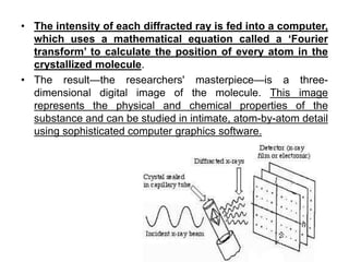 • The intensity of each diffracted ray is fed into a computer,
which uses a mathematical equation called a ‘Fourier
transform’ to calculate the position of every atom in the
crystallized molecule.
• The result—the researchers' masterpiece—is a three-
dimensional digital image of the molecule. This image
represents the physical and chemical properties of the
substance and can be studied in intimate, atom-by-atom detail
using sophisticated computer graphics software.
 