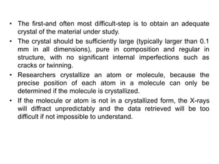 • The first-and often most difficult-step is to obtain an adequate
crystal of the material under study.
• The crystal should be sufficiently large (typically larger than 0.1
mm in all dimensions), pure in composition and regular in
structure, with no significant internal imperfections such as
cracks or twinning.
• Researchers crystallize an atom or molecule, because the
precise position of each atom in a molecule can only be
determined if the molecule is crystallized.
• If the molecule or atom is not in a crystallized form, the X-rays
will diffract unpredictably and the data retrieved will be too
difficult if not impossible to understand.
 