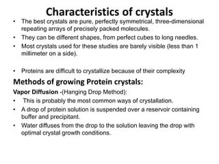 Characteristics of crystals
• The best crystals are pure, perfectly symmetrical, three-dimensional
repeating arrays of precisely packed molecules.
• They can be different shapes, from perfect cubes to long needles.
• Most crystals used for these studies are barely visible (less than 1
millimeter on a side).
• Proteins are difficult to crystallize because of their complexity
Methods of growing Protein crystals:
Vapor Diffusion -(Hanging Drop Method):
• This is probably the most common ways of crystallation.
• A drop of protein solution is suspended over a reservoir containing
buffer and precipitant.
• Water diffuses from the drop to the solution leaving the drop with
optimal crystal growth conditions.
 