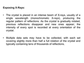 Exposing X‐Rays:
• The crystal is placed in an intense beam of X-rays, usually of a
single wavelength (monochromatic X-rays), producing the
regular pattern of reflections. As the crystal is gradually rotated,
previous reflections disappear and new ones appear; the
intensity of every spot is recorded at every orientation of the
crystal.
• Multiple data sets may have to be collected, with each set
covering slightly more than half a full rotation of the crystal and
typically containing tens of thousands of reflections.
 