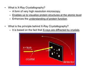 • What is X-Ray Crystallography?
– A form of very high resolution microscopy.
– Enables us to visualize protein structures at the atomic level
– Enhances the understanding of protein function.
• What is the principle behind X-Ray Crystallography?
– It is based on the fact that X-rays are diffracted by crystals.
 