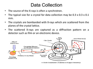 Data Collection
• The source of the X-rays is often a synchrotron.
• The typical size for a crystal for data collection may be 0.3 x 0.3 x 0.1
mm.
• The crystals are bombarded with X-rays which are scattered from the
planes of the crystal lattice.
• The scattered X-rays are captured as a diffraction pattern on a
detector such as film or an electronic device.
 