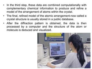 • In the third step, these data are combined computationally with
complementary chemical information to produce and refine a
model of the arrangement of atoms within the crystal.
• The final, refined model of the atomic arrangement-now called a
crystal structure is usually stored in a public database.
• After the diffraction pattern is obtained, the data is then
processed by a computer and the structure of the atom or
molecule is deduced and visualized.
 