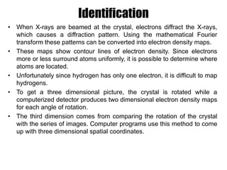 Identification
• When X-rays are beamed at the crystal, electrons diffract the X-rays,
which causes a diffraction pattern. Using the mathematical Fourier
transform these patterns can be converted into electron density maps.
• These maps show contour lines of electron density. Since electrons
more or less surround atoms uniformly, it is possible to determine where
atoms are located.
• Unfortunately since hydrogen has only one electron, it is difficult to map
hydrogens.
• To get a three dimensional picture, the crystal is rotated while a
computerized detector produces two dimensional electron density maps
for each angle of rotation.
• The third dimension comes from comparing the rotation of the crystal
with the series of images. Computer programs use this method to come
up with three dimensional spatial coordinates.
 