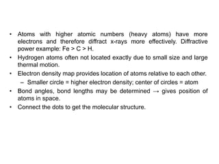 • Atoms with higher atomic numbers (heavy atoms) have more
electrons and therefore diffract x-rays more effectively. Diffractive
power example: Fe > C > H.
• Hydrogen atoms often not located exactly due to small size and large
thermal motion.
• Electron density map provides location of atoms relative to each other.
– Smaller circle = higher electron density; center of circles = atom
• Bond angles, bond lengths may be determined → gives position of
atoms in space.
• Connect the dots to get the molecular structure.
 