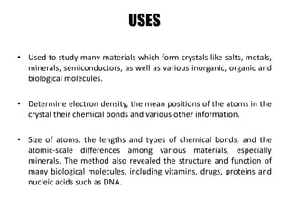 USES
• Used to study many materials which form crystals like salts, metals,
minerals, semiconductors, as well as various inorganic, organic and
biological molecules.
• Determine electron density, the mean positions of the atoms in the
crystal their chemical bonds and various other information.
• Size of atoms, the lengths and types of chemical bonds, and the
atomic-scale differences among various materials, especially
minerals. The method also revealed the structure and function of
many biological molecules, including vitamins, drugs, proteins and
nucleic acids such as DNA.
 