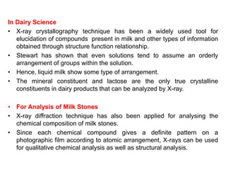 In Dairy Science
• X-ray crystallography technique has been a widely used tool for
elucidation of compounds present in milk and other types of information
obtained through structure function relationship.
• Stewart has shown that even solutions tend to assume an orderly
arrangement of groups within the solution.
• Hence, liquid milk show some type of arrangement.
• The mineral constituent and lactose are the only true crystalline
constituents in dairy products that can be analyzed by X-ray.
• For Analysis of Milk Stones
• X-ray diffraction technique has also been applied for analysing the
chemical composition of milk stones.
• Since each chemical compound gives a definite pattern on a
photographic film according to atomic arrangement, X-rays can be used
for qualitative chemical analysis as well as structural analysis.
 