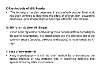 X-Ray Analysis of Milk Powder
• This technique has also been used in study of milk powder. Most work
has been confined to determine the effect of different milk powdering
processes upon structural group spacings within the milk proteins.
In Differentiation of Sugar
• Since each crystalline compound gives a definite pattern according to
the atomic arrangement, the identification and the differentiation of the
common sugars (sucrose, dextrose and lactose) is made simple by X-
rays
In case of new material
• X-ray crystallography is still the chief method for characterizing the
atomic structure of new materials and in discerning materials that
appear similar by other experiments.
 
