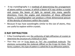 • X-ray crystallography is a method of determining the arrangement
of atoms within a crystal, in which a beam of X rays strikes a crystal
and causes the beam of light to spread into many specific
directions. From the angles and intensities of these diffracted
beams, a crystallographer can produce a three dimensional picture
of the density of electrons within the crystal.
• Because X-rays have wavelengths similar to the size of atoms, they
are useful to explore within crystals.
X RAY DIFFRACTION
• X-Ray Crystallography uses the uniformity of light diffraction of crystals to
determine the structure of a molecule or atom.
• Then they use an X-ray beam to “hit” the crystallized molecule. The
electrons surrounding the molecule diffract as the X-rays hit them. This
forms a pattern, this type of pattern is called the X-ray diffraction pattern.
 