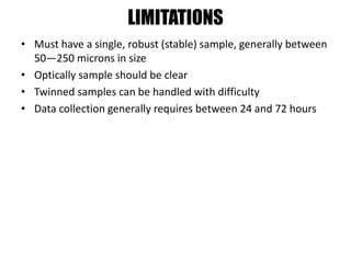LIMITATIONS
• Must have a single, robust (stable) sample, generally between
50—250 microns in size
• Optically sample should be clear
• Twinned samples can be handled with difficulty
• Data collection generally requires between 24 and 72 hours
 