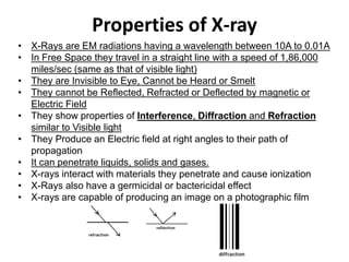 Properties of X-ray
• X-Rays are EM radiations having a wavelength between 10A to 0.01A
• In Free Space they travel in a straight line with a speed of 1,86,000
miles/sec (same as that of visible light)
• They are Invisible to Eye, Cannot be Heard or Smelt
• They cannot be Reflected, Refracted or Deflected by magnetic or
Electric Field
• They show properties of Interference, Diffraction and Refraction
similar to Visible light
• They Produce an Electric field at right angles to their path of
propagation
• It can penetrate liquids, solids and gases.
• X-rays interact with materials they penetrate and cause ionization
• X-Rays also have a germicidal or bactericidal effect
• X-rays are capable of producing an image on a photographic film
 