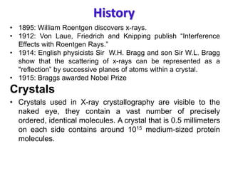 History
• 1895: William Roentgen discovers x-rays.
• 1912: Von Laue, Friedrich and Knipping publish “Interference
Effects with Roentgen Rays.”
• 1914: English physicists Sir W.H. Bragg and son Sir W.L. Bragg
show that the scattering of x-rays can be represented as a
"reflection” by successive planes of atoms within a crystal.
• 1915: Braggs awarded Nobel Prize
Crystals
• Crystals used in X-ray crystallography are visible to the
naked eye, they contain a vast number of precisely
ordered, identical molecules. A crystal that is 0.5 millimeters
on each side contains around 1015 medium-sized protein
molecules.
 