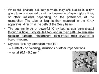 • When the crystals are fully formed, they are placed in a tiny
glass tube or scooped up with a loop made of nylon, glass fiber,
or other material depending on the preference of the
researcher. The tube or loop is then mounted in the X-ray
apparatus, directly in the path of the X-ray beam.
• The searing force of powerful X-ray beams can burn crystal
through a hole, if crystal left too long in their path. To minimize
radiation damage, researchers flash-freeze their crystals in
liquid nitrogen.
• Crystals for x-ray diffraction must be:
– Perfect - no twinning, inclusions or other imperfections
– small (0.1 - 0.5 mm)
 