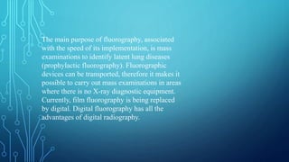 The main purpose of fluorography, associated
with the speed of its implementation, is mass
examinations to identify latent lung diseases
(prophylactic fluorography). Fluorographic
devices can be transported, therefore it makes it
possible to carry out mass examinations in areas
where there is no X-ray diagnostic equipment.
Currently, film fluorography is being replaced
by digital. Digital fluorography has all the
advantages of digital radiography.
 