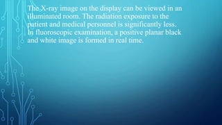 The X-ray image on the display can be viewed in an
illuminated room. The radiation exposure to the
patient and medical personnel is significantly less.
In fluoroscopic examination, a positive planar black
and white image is formed in real time.
 