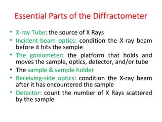 Essential Parts of the Diffractometer
• X-ray Tube: the source of X Rays
• Incident-beam optics: condition the X-ray beam
  before it hits the sample
• The goniometer: the platform that holds and
  moves the sample, optics, detector, and/or tube
• The sample & sample holder
• Receiving-side optics: condition the X-ray beam
  after it has encountered the sample
• Detector: count the number of X Rays scattered
  by the sample
 