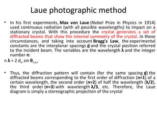 Laue photographic method
• In his first experiments, Max von Laue (Nobel Prize in Physics in 1914)
   used continuous radiation (with all possible wavelengths) to impact on a
   stationary crystal. With this procedure the crystal generates a set of
   diffracted beams that show the internal symmetry of the crystal. In these
   circumstances, and taking into account Bragg's Law, the experimental
   constants are the interplanar spacings d and the crystal position referred
   to the incident beam. The variables are the wavelength λ and the integer
   number n:
n λ = 2 dhkl sin θnh,nk,nl

• Thus, the diffraction pattern will contain (for the same spacing d) the
  diffracted beams corresponding to the first order of diffraction (n=1) of a
  certain wavelength, the second order (n=2) of half the wavelength (λ/2),
  the third order (n=3) with wavelength λ/3, etc. Therefore, the Laue
  diagram is simply a stereographic projection of the crystal
 