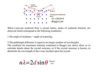 When x-rays are  scattered  from  a  crystal  lattice,  peaks  of  scattered  intensity  are 
observed which correspond to the following conditions:

1.The angle of incidence = angle of scattering.

2.The pathlength difference is equal to an integer number of wavelengths.
The  condition  for  maximum  intensity  contained  in  Bragg's  law  above  allow  us  to 
calculate  details  about  the  crystal  structure,  or  if  the  crystal  structure  is  known,  to 
determine the wavelength of the x-rays incident upon the crystal.
  
 