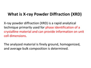 What is X-ray Powder Diffraction (XRD)
X-ray powder diffraction (XRD) is a rapid analytical
technique primarily used for phase identification of a
crystalline material and can provide information on unit
cell dimensions.

The analyzed material is finely ground, homogenized,
and average bulk composition is determined.
 