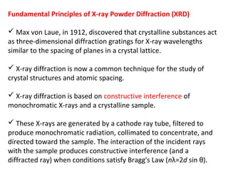 Fundamental Principles of X-ray Powder Diffraction (XRD)

 Max von Laue, in 1912, discovered that crystalline substances act
as three-dimensional diffraction gratings for X-ray wavelengths
similar to the spacing of planes in a crystal lattice.

 X-ray diffraction is now a common technique for the study of
crystal structures and atomic spacing.

 X-ray diffraction is based on constructive interference of
monochromatic X-rays and a crystalline sample.

 These X-rays are generated by a cathode ray tube, filtered to
produce monochromatic radiation, collimated to concentrate, and
directed toward the sample. The interaction of the incident rays
with the sample produces constructive interference (and a
diffracted ray) when conditions satisfy Bragg's Law (nλ=2d sin θ).
 