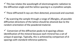  This law relates the wavelength of electromagnetic radiation to
the diffraction angle and the lattice spacing in a crystalline sample.

 These diffracted X-rays are then detected, processed and counted.

 By scanning the sample through a range of 2θangles, all possible
diffraction directions of the lattice should be attained due to the
random orientation of the powdered material.

 Conversion of the diffraction peaks to d-spacings allows
identification of the mineral because each mineral has a set of
unique d-spacings. Typically, this is achieved by comparison of d-
spacings with standard reference patterns.
 