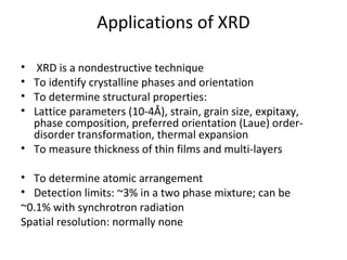 Applications of XRD

•  XRD is a nondestructive technique
• To identify crystalline phases and orientation
• To determine structural properties:
• Lattice parameters (10-4Å), strain, grain size, expitaxy,
  phase composition, preferred orientation (Laue) order-
  disorder transformation, thermal expansion
• To measure thickness of thin films and multi-layers

• To determine atomic arrangement
• Detection limits: ~3% in a two phase mixture; can be
~0.1% with synchrotron radiation
Spatial resolution: normally none
 