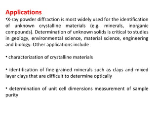 Applications
•X-ray powder diffraction is most widely used for the identification
of unknown crystalline materials (e.g. minerals, inorganic
compounds). Determination of unknown solids is critical to studies
in geology, environmental science, material science, engineering
and biology. Other applications include

• characterization of crystalline materials

• identification of fine-grained minerals such as clays and mixed
layer clays that are difficult to determine optically

• determination of unit cell dimensions measurement of sample
purity
 