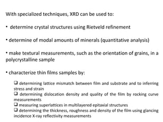 With specialized techniques, XRD can be used to:

• determine crystal structures using Rietveld refinement

• determine of modal amounts of minerals (quantitative analysis)

• make textural measurements, such as the orientation of grains, in a
polycrystalline sample

• characterize thin films samples by:
    determining lattice mismatch between film and substrate and to inferring
   stress and strain
    determining dislocation density and quality of the film by rocking curve
   measurements
    measuring superlattices in multilayered epitaxial structures
    determining the thickness, roughness and density of the film using glancing
   incidence X-ray reflectivity measurements
 