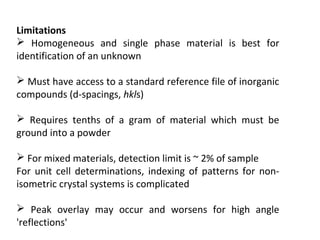 Limitations
 Homogeneous and single phase material is best for
identification of an unknown

 Must have access to a standard reference file of inorganic
compounds (d-spacings, hkls)

 Requires tenths of a gram of material which must be
ground into a powder

 For mixed materials, detection limit is ~ 2% of sample
For unit cell determinations, indexing of patterns for non-
isometric crystal systems is complicated

 Peak overlay may occur and worsens for high angle
'reflections'
 