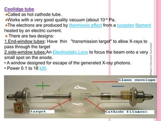 Coolidge tube
Called as hot cathode tube.
Works with a very good quality vacuum (about 10-4 Pa,
The electrons are produced by thermionic effect from a tungsten filament
heated by an electric current.
There are two designs:
1.End-window tubes: Have thin "transmission target" to allow X-rays to
pass through the target
2.side-window tubes:An Electrostatic Lens to focus the beam onto a very
small spot on the anode.
• A window designed for escape of the generated X-ray photons.
• Power 0.1 to 18 kW.
yalamartypharmacycollege
 