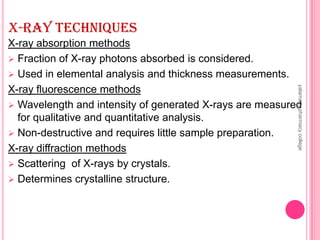X-RAY TECHNIQUES
X-ray absorption methods
 Fraction of X-ray photons absorbed is considered.
 Used in elemental analysis and thickness measurements.
X-ray fluorescence methods
 Wavelength and intensity of generated X-rays are measured
for qualitative and quantitative analysis.
 Non-destructive and requires little sample preparation.
X-ray diffraction methods
 Scattering of X-rays by crystals.
 Determines crystalline structure.
yalamartypharmacycollege
 