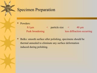 Specimen Preparation
 Powders:
0.1μm < particle size < 40 μm
Peak broadening less diffraction occurring
 Bulks: smooth surface after polishing, specimens should be
thermal annealed to eliminate any surface deformation
induced during polishing.
 