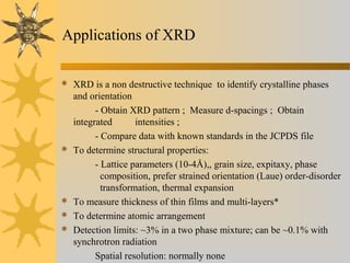 Applications of XRD
 XRD is a non destructive technique to identify crystalline phases
and orientation
- Obtain XRD pattern ; Measure d-spacings ; Obtain
integrated intensities ;
- Compare data with known standards in the JCPDS file
 To determine structural properties:
- Lattice parameters (10-4Å),, grain size, expitaxy, phase
composition, prefer strained orientation (Laue) order-disorder
transformation, thermal expansion
 To measure thickness of thin films and multi-layers*
 To determine atomic arrangement
 Detection limits: ~3% in a two phase mixture; can be ~0.1% with
synchrotron radiation
Spatial resolution: normally none
 