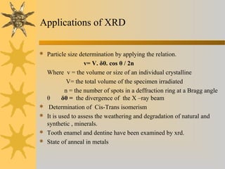 Applications of XRD
 Particle size determination by applying the relation.
v= V. δθ. cos θ / 2n
Where v = the volume or size of an individual crystalline
V= the total volume of the specimen irradiated
n = the number of spots in a deffraction ring at a Bragg angle
θ δθ = the divergence of the X –ray beam
 Determination of Cis-Trans isomerism
 It is used to assess the weathering and degradation of natural and
synthetic , minerals.
 Tooth enamel and dentine have been examined by xrd.
 State of anneal in metals
 