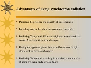 Advantages of using synchrotron radiation
 Detecting the presence and quantity of trace elements
 Providing images that show the structure of materials
 Producing X-rays with 108 more brightness than those from
normal X-ray tube (tiny area of sample)
 Having the right energies to interact with elements in light
atoms such as carbon and oxygen
 Producing X-rays with wavelengths (tunable) about the size
of atom, molecule and chemical bonds
 