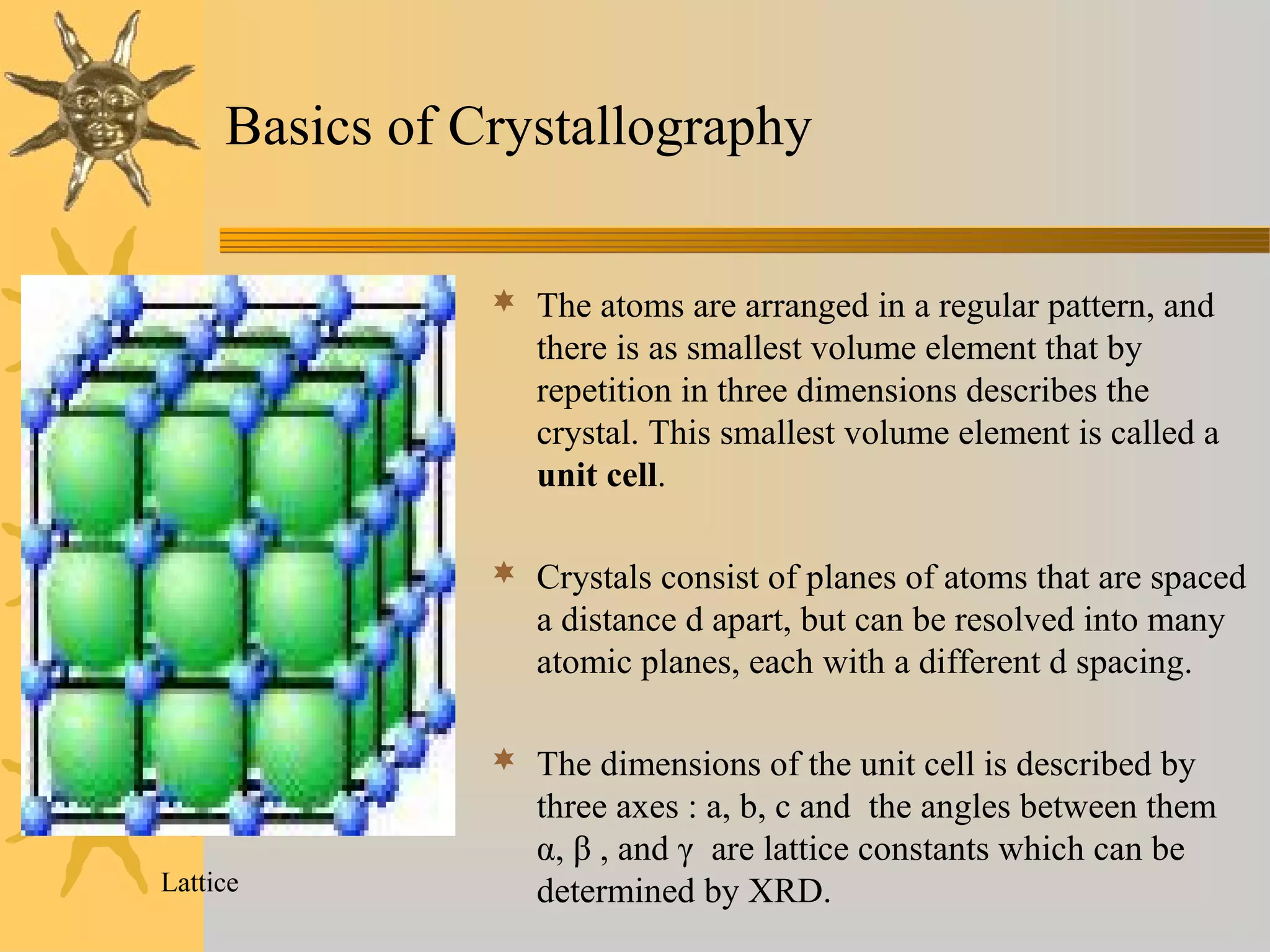 Basics of Crystallography
 The atoms are arranged in a regular pattern, and
there is as smallest volume element that by
repetition in three dimensions describes the
crystal. This smallest volume element is called a
unit cell.
 Crystals consist of planes of atoms that are spaced
a distance d apart, but can be resolved into many
atomic planes, each with a different d spacing.
 The dimensions of the unit cell is described by
three axes : a, b, c and the angles between them
α, β , and γ are lattice constants which can be
determined by XRD.Lattice
 