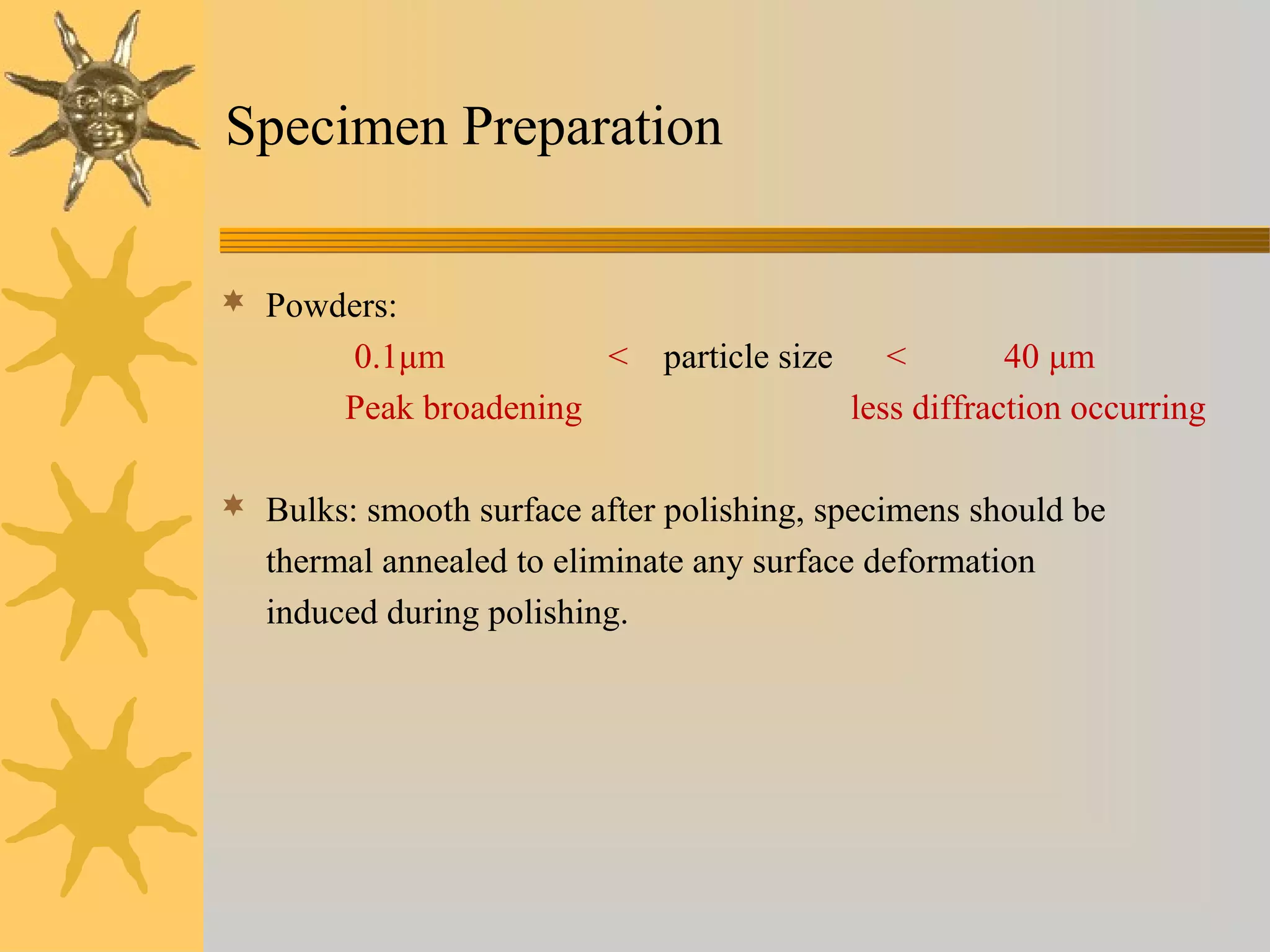 Specimen Preparation
 Powders:
0.1μm < particle size < 40 μm
Peak broadening less diffraction occurring
 Bulks: smooth surface after polishing, specimens should be
thermal annealed to eliminate any surface deformation
induced during polishing.
 