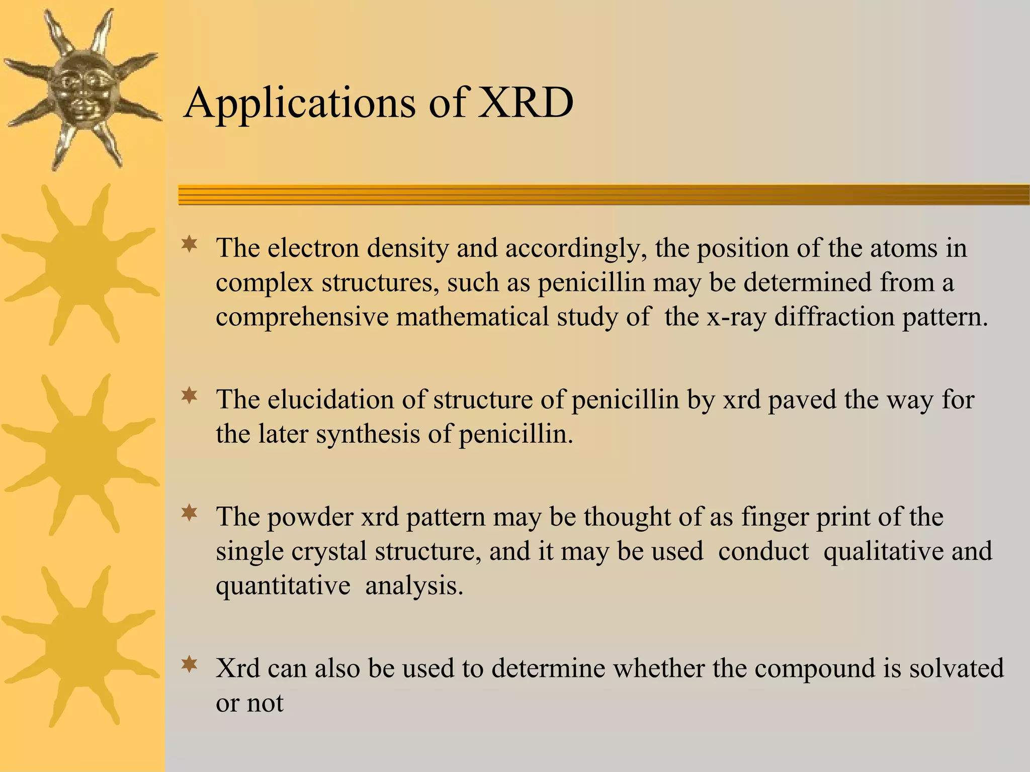 Applications of XRD
 The electron density and accordingly, the position of the atoms in
complex structures, such as penicillin may be determined from a
comprehensive mathematical study of the x-ray diffraction pattern.
 The elucidation of structure of penicillin by xrd paved the way for
the later synthesis of penicillin.
 The powder xrd pattern may be thought of as finger print of the
single crystal structure, and it may be used conduct qualitative and
quantitative analysis.
 Xrd can also be used to determine whether the compound is solvated
or not
 
