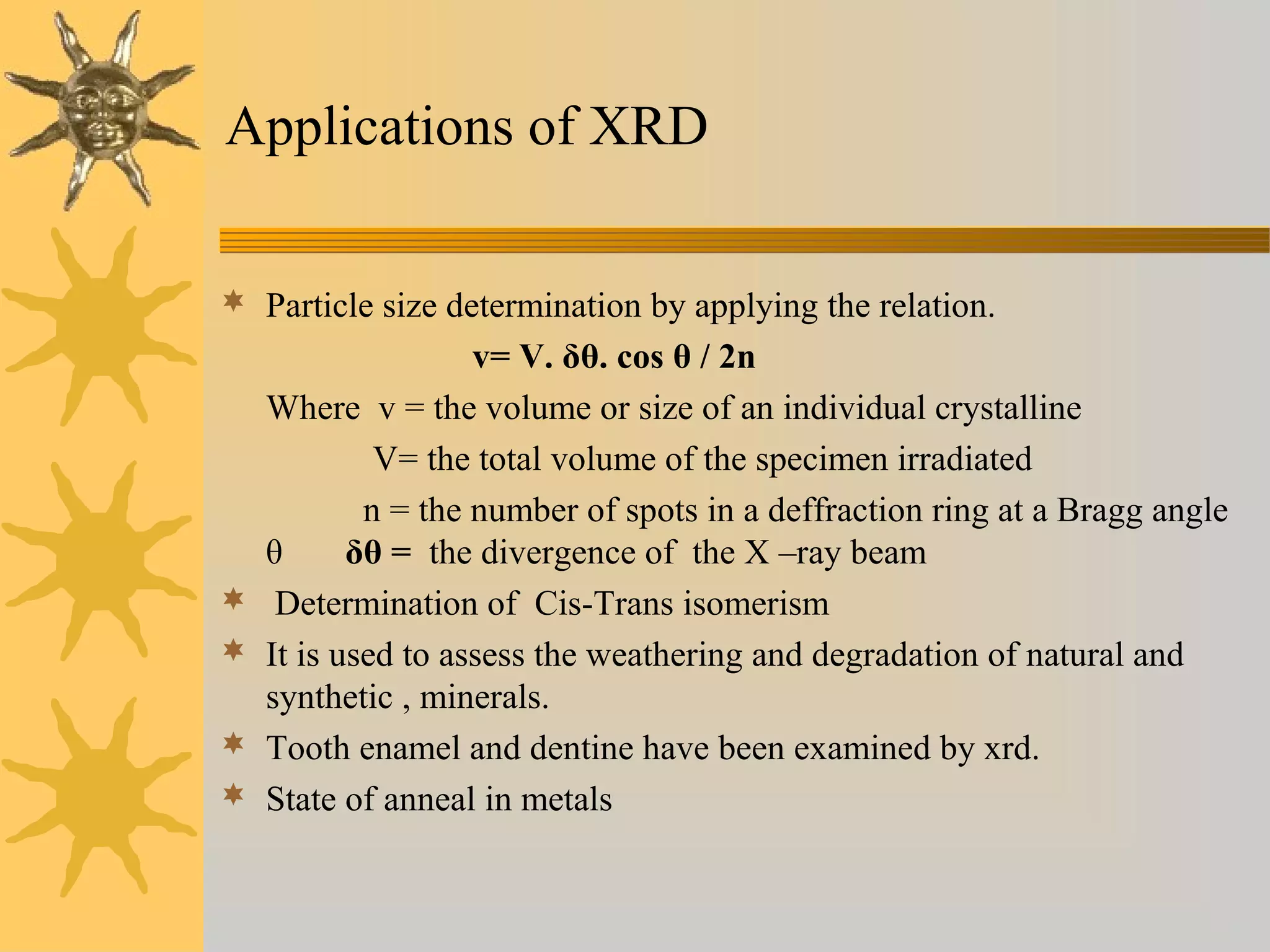 Applications of XRD
 Particle size determination by applying the relation.
v= V. δθ. cos θ / 2n
Where v = the volume or size of an individual crystalline
V= the total volume of the specimen irradiated
n = the number of spots in a deffraction ring at a Bragg angle
θ δθ = the divergence of the X –ray beam
 Determination of Cis-Trans isomerism
 It is used to assess the weathering and degradation of natural and
synthetic , minerals.
 Tooth enamel and dentine have been examined by xrd.
 State of anneal in metals
 