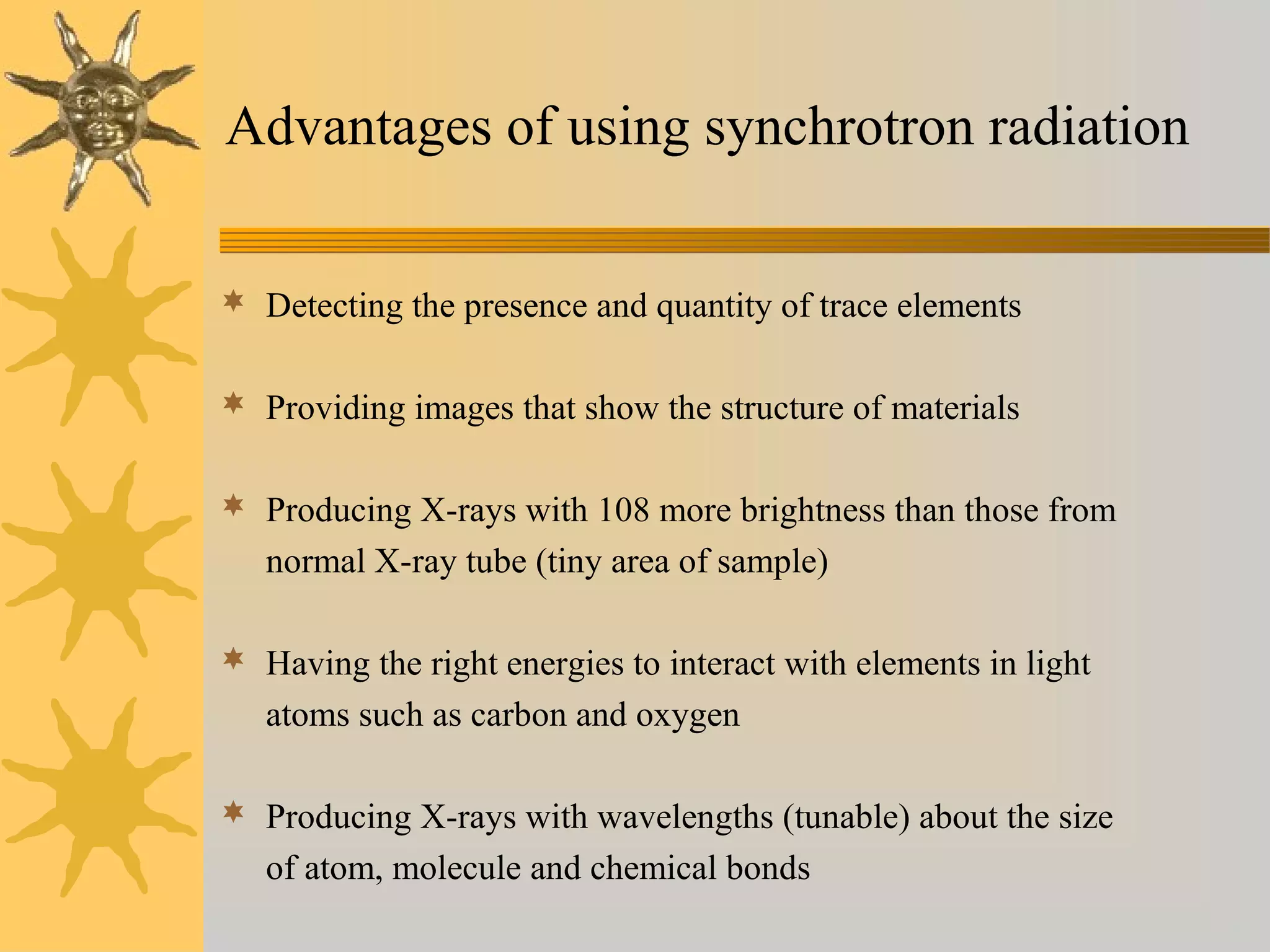Advantages of using synchrotron radiation
 Detecting the presence and quantity of trace elements
 Providing images that show the structure of materials
 Producing X-rays with 108 more brightness than those from
normal X-ray tube (tiny area of sample)
 Having the right energies to interact with elements in light
atoms such as carbon and oxygen
 Producing X-rays with wavelengths (tunable) about the size
of atom, molecule and chemical bonds
 